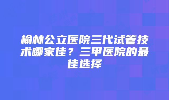 榆林公立医院三代试管技术哪家佳？三甲医院的最佳选择
