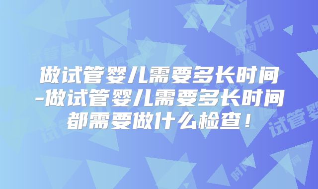 做试管婴儿需要多长时间-做试管婴儿需要多长时间都需要做什么检查！