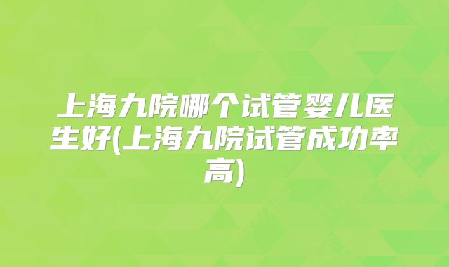 上海九院哪个试管婴儿医生好(上海九院试管成功率高)