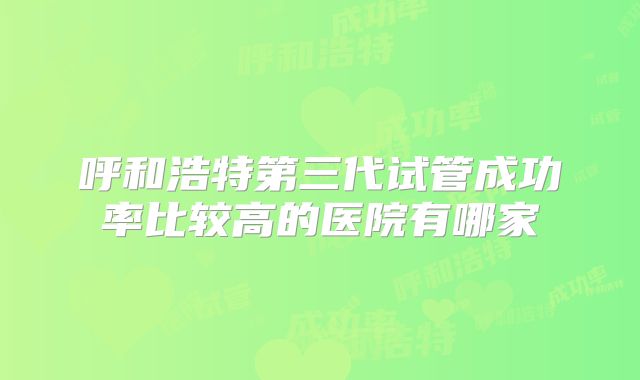 呼和浩特第三代试管成功率比较高的医院有哪家