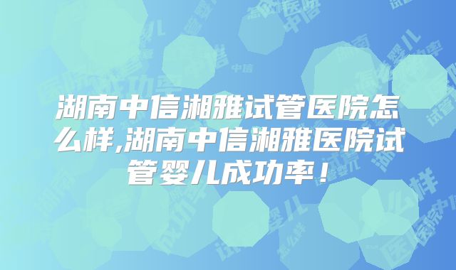 湖南中信湘雅试管医院怎么样,湖南中信湘雅医院试管婴儿成功率！