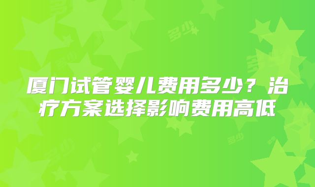 厦门试管婴儿费用多少？治疗方案选择影响费用高低