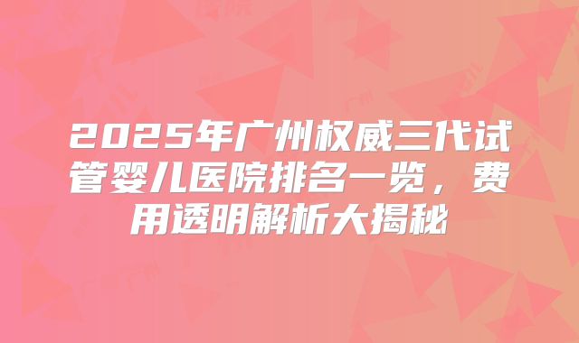 2025年广州权威三代试管婴儿医院排名一览，费用透明解析大揭秘