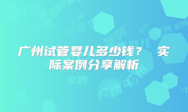 广州试管婴儿多少钱? 实际案例分享解析