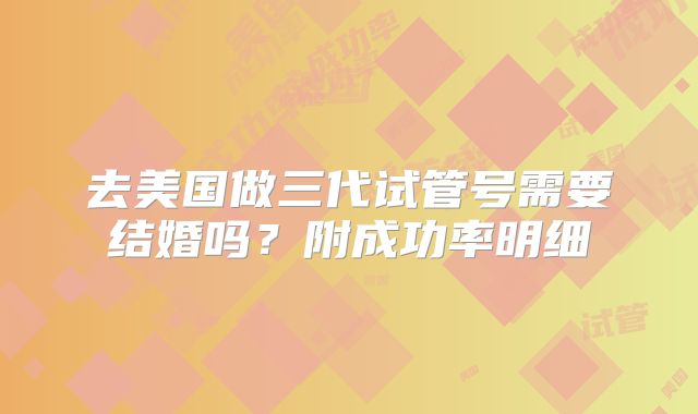 去美国做三代试管号需要结婚吗?附成功率明细