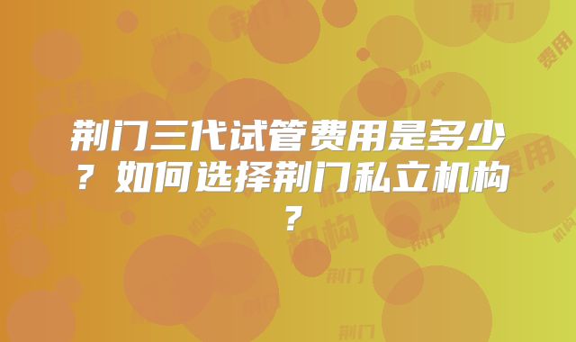 荆门三代试管费用是多少？如何选择荆门私立机构？