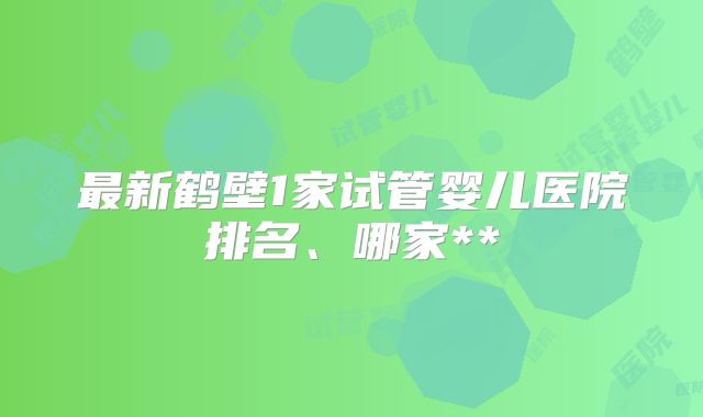最新鹤壁1家试管婴儿医院排名、哪家**