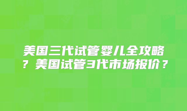美国三代试管婴儿全攻略？美国试管3代市场报价？