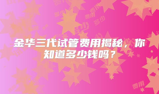 金华三代试管费用揭秘，你知道多少钱吗？