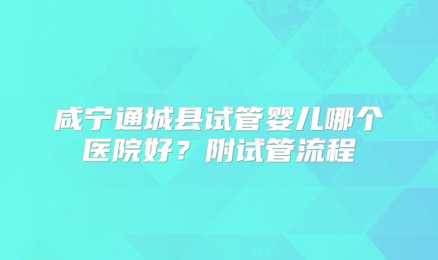 咸宁通城县试管婴儿哪个医院好？附试管流程