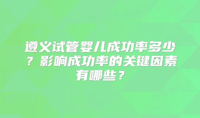 遵义试管婴儿成功率多少？影响成功率的关键因素有哪些？