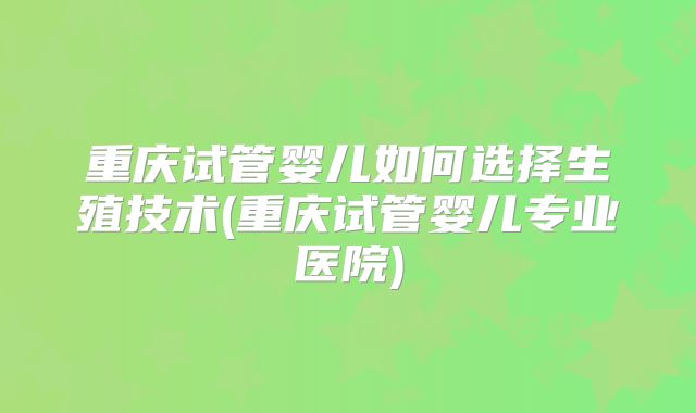 重庆试管婴儿如何选择生殖技术(重庆试管婴儿专业医院)