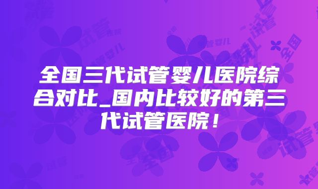 全国三代试管婴儿医院综合对比_国内比较好的第三代试管医院！