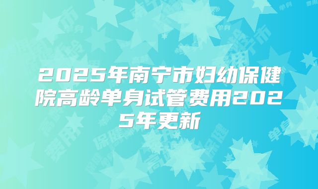 2025年南宁市妇幼保健院高龄单身试管费用2025年更新