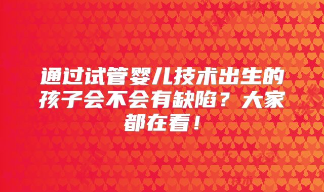 通过试管婴儿技术出生的孩子会不会有缺陷?大家都在看!