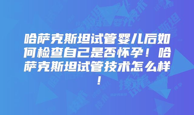 哈萨克斯坦试管婴儿后如何检查自己是否怀孕！哈萨克斯坦试管技术怎么样！