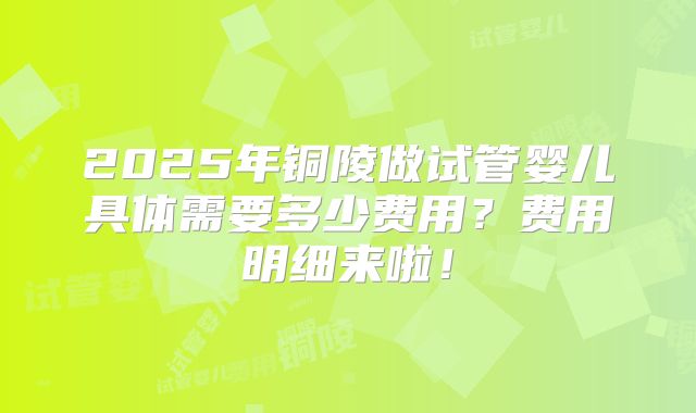 2025年铜陵做试管婴儿具体需要多少费用?费用明细来啦!
