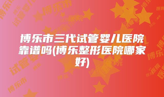 博乐市三代试管婴儿医院靠谱吗(博乐整形医院哪家好)