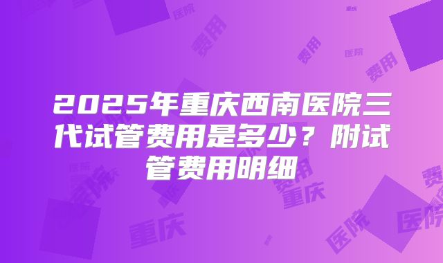 2025年重庆西南医院三代试管费用是多少？附试管费用明细