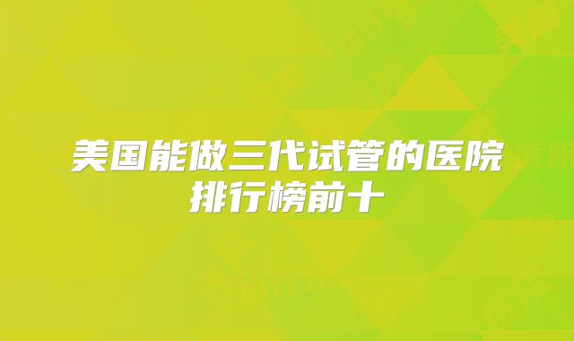 美国能做三代试管的医院排行榜前十