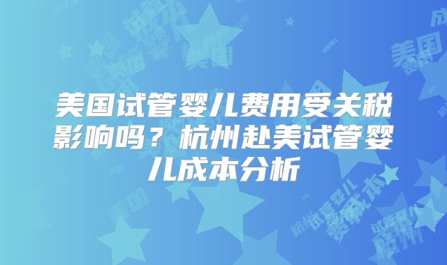 美国试管婴儿费用受关税影响吗？杭州赴美试管婴儿成本分析