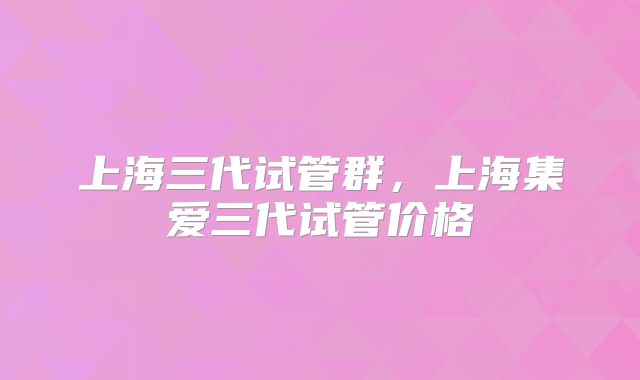 上海三代试管群，上海集爱三代试管价格