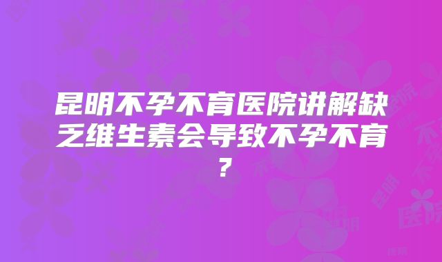 昆明不孕不育医院讲解缺乏维生素会导致不孕不育？