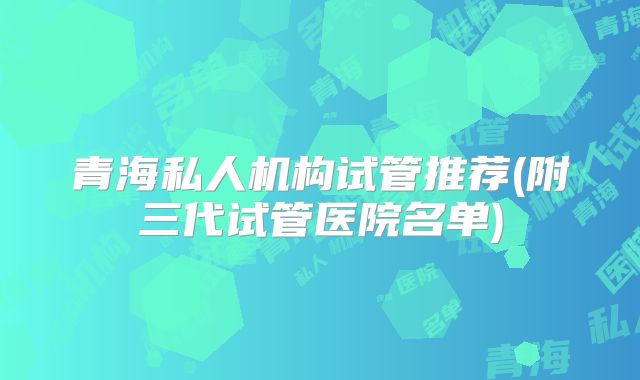 青海私人机构试管推荐(附三代试管医院名单)