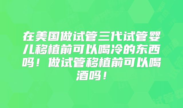 在美国做试管三代试管婴儿移植前可以喝冷的东西吗！做试管移植前可以喝酒吗！