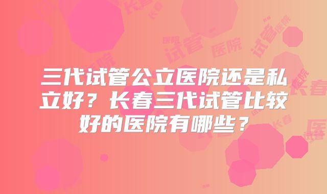 三代试管公立医院还是私立好？长春三代试管比较好的医院有哪些？