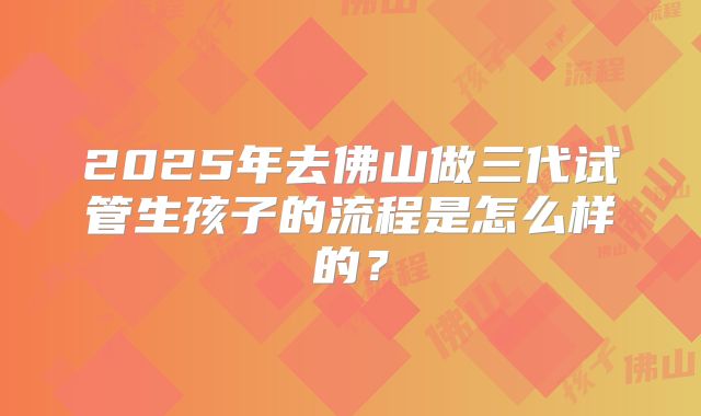 2025年去佛山做三代试管生孩子的流程是怎么样的？