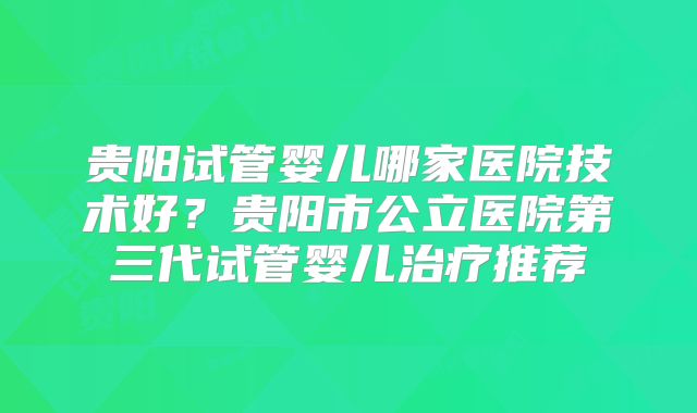 贵阳试管婴儿哪家医院技术好？贵阳市公立医院第三代试管婴儿治疗推荐