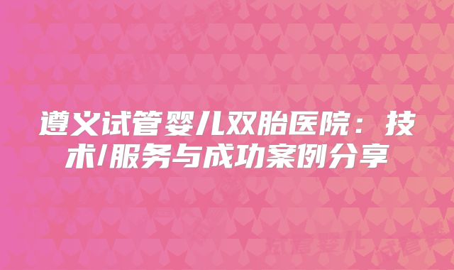遵义试管婴儿双胎医院:技术/服务与成功案例分享