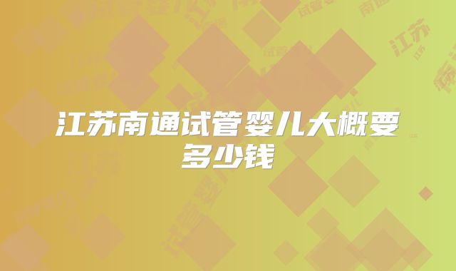 江苏南通试管婴儿大概要多少钱
