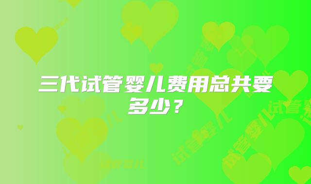 三代试管婴儿费用总共要多少？