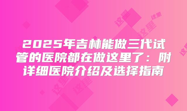 2025年吉林能做三代试管的医院都在做这里了:附详细医院介绍及选择指南