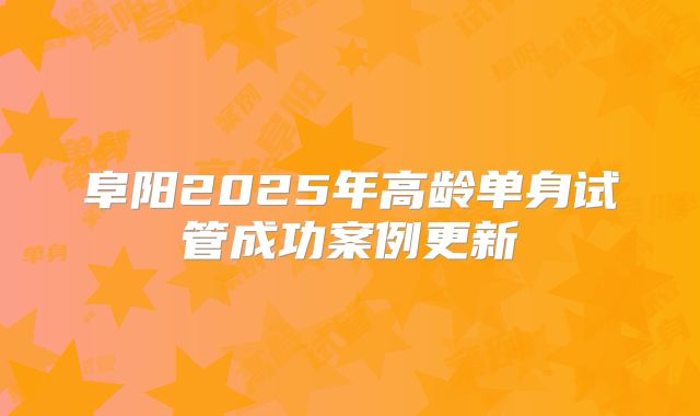 阜阳2025年高龄单身试管成功案例更新