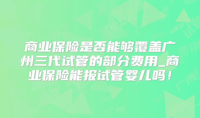 商业保险是否能够覆盖广州三代试管的部分费用_商业保险能报试管婴儿吗！