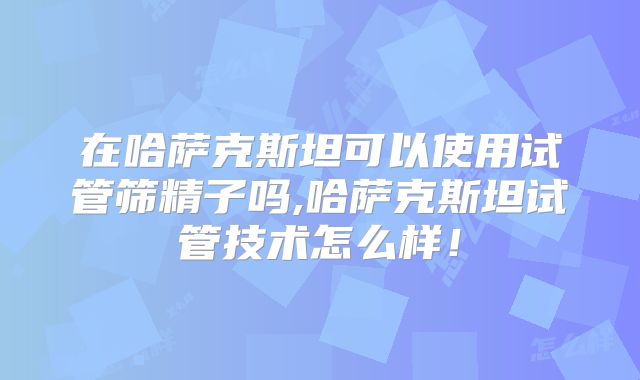 在哈萨克斯坦可以使用试管筛精子吗,哈萨克斯坦试管技术怎么样！