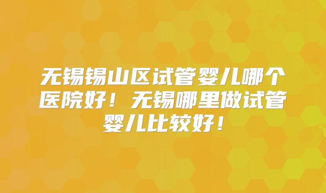 无锡锡山区试管婴儿哪个医院好!无锡哪里做试管婴儿比较好!