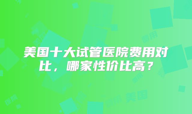 美国十大试管医院费用对比，哪家性价比高？