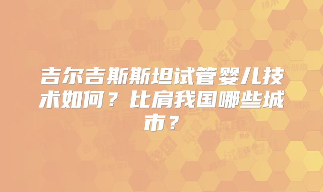 吉尔吉斯斯坦试管婴儿技术如何？比肩我国哪些城市？
