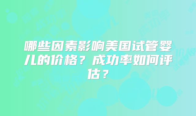 哪些因素影响美国试管婴儿的价格?成功率如何评估?
