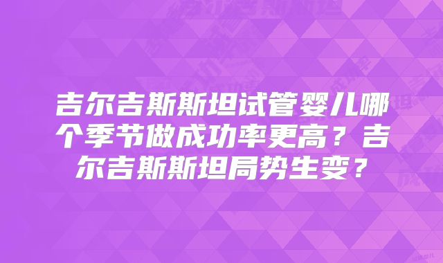 吉尔吉斯斯坦试管婴儿哪个季节做成功率更高？吉尔吉斯斯坦局势生变？