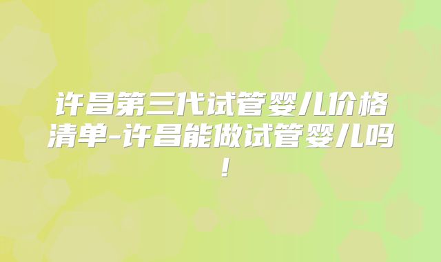 许昌第三代试管婴儿价格清单-许昌能做试管婴儿吗！