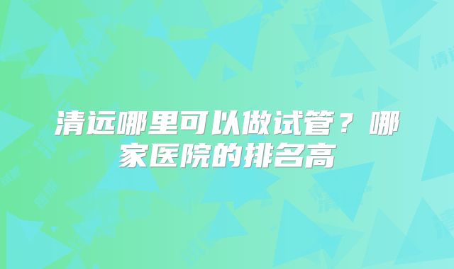 清远哪里可以做试管？哪家医院的排名高