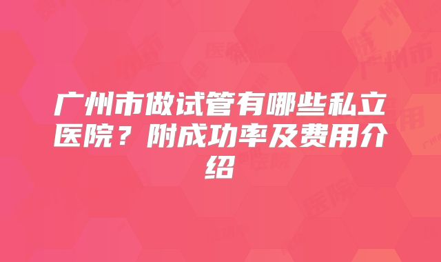 广州市做试管有哪些私立医院？附成功率及费用介绍
