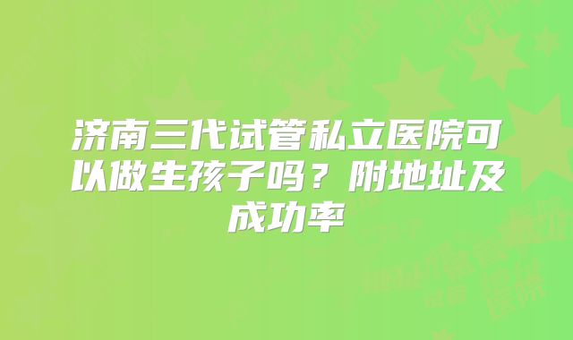 济南三代试管私立医院可以做生孩子吗？附地址及成功率