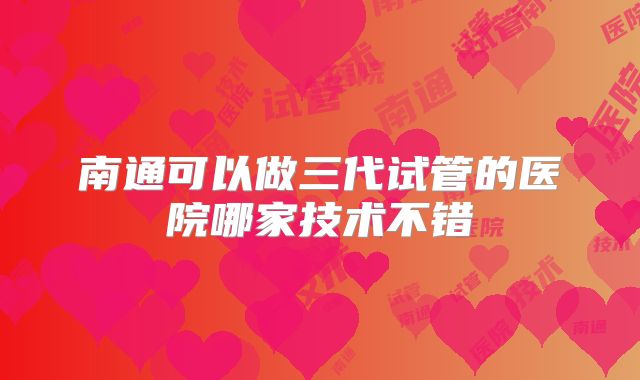 南通可以做三代试管的医院哪家技术不错