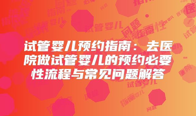 试管婴儿预约指南：去医院做试管婴儿的预约必要性流程与常见问题解答